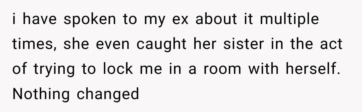 i have spoken to my ex about it multiple times, she even caught her sister in the act of trying to lock me in a room with herself. Nothing changed
