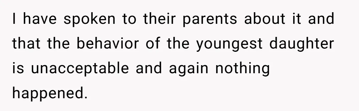 I have spoken to their parents about it and that the behavior of the youngest daughter is unacceptable and again nothing happened.
