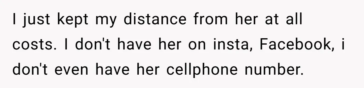 I just kept my distance from her at all costs. I don't have her on insta, Facebook, i don't even have her cellphone number.