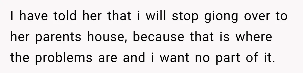 I have told her that i will stop giong over to her parents house, because that is where the problems are and i want no part of it.
