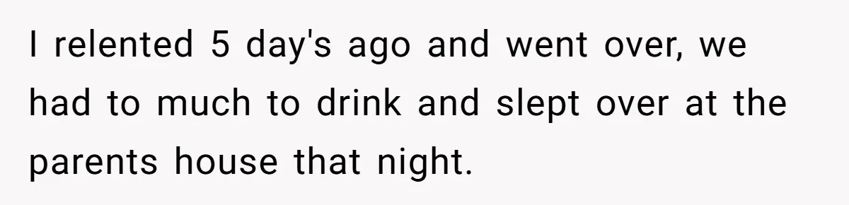 I relented 5 day's ago and went over, we had to much to drink and slept over at the parents house that night.