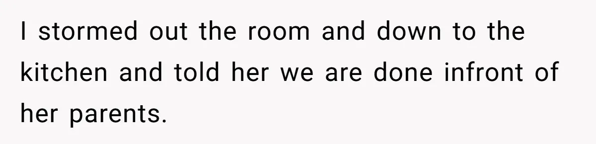 I stormed out the room and down to the kitchen and told her we are done infront of her parents.