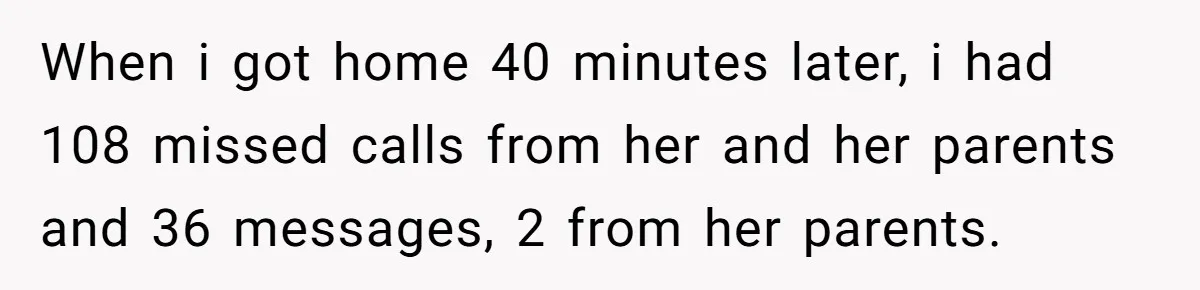 When i got home 40 minutes later, i had 108 missed calls from her and her parents and 36 messages, 2 from her parents.