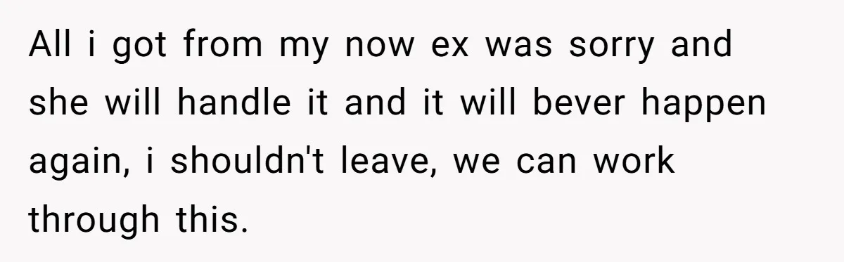 All i got from my now ex was sorry and she will handle it and it will bever happen again, i shouldn't leave, we can work through this.