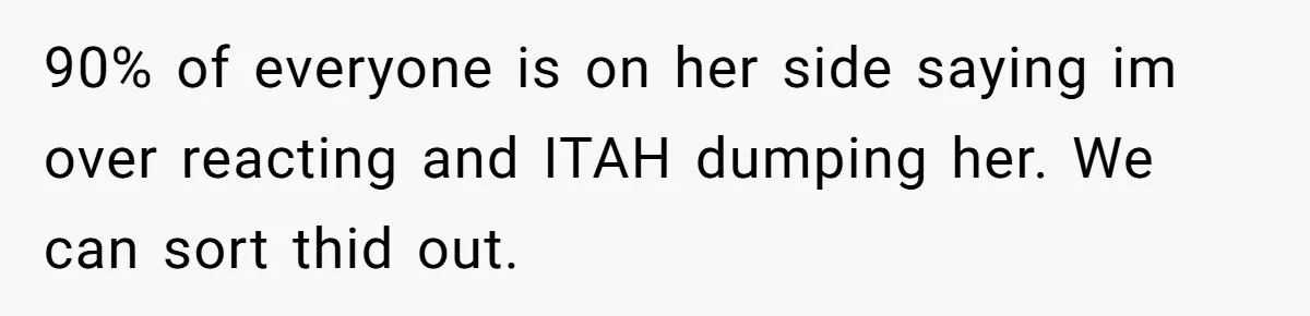 90% of everyone is on her side saying im over reacting and ITAH dumping her. We can sort thid out.