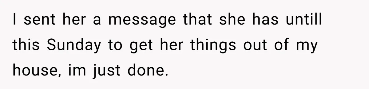 I sent her a message that she has untill this Sunday to get her things out of my house, im just done.