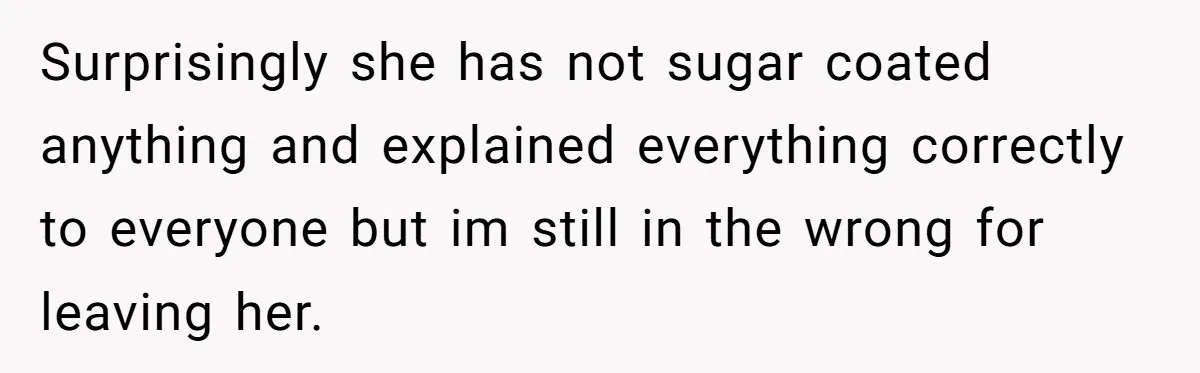 Surprisingly she has not sugar coated anything and explained everything correctly to everyone but im still in the wrong for leaving her.