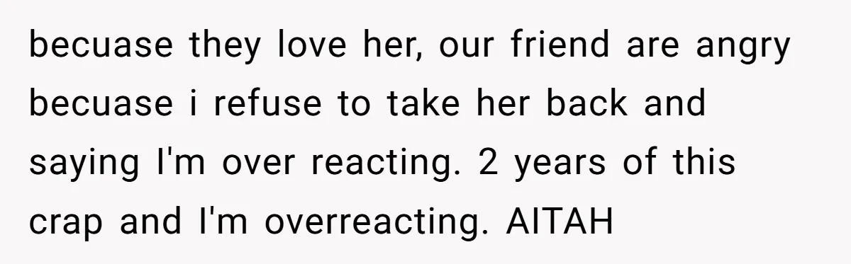 becuase they love her, our friend are angry becuase i refuse to take her back and saying I'm over reacting. 2 years of this crap and I'm overreacting. AITAH