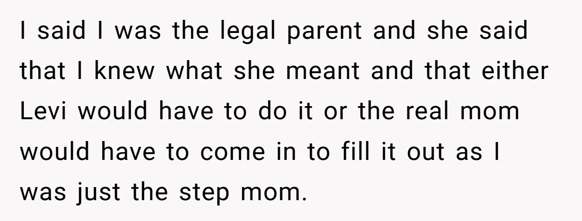 I said I was the legal parent and she said that I knew what she meant and that either Levi would have to do it or the real mom would...