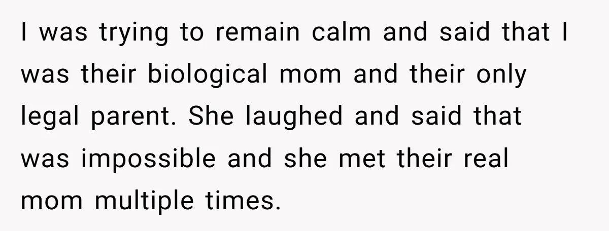 I was trying to remain calm and said that I was their biological mom and their only legal parent. She laughed and said that was impossible and she met their...
