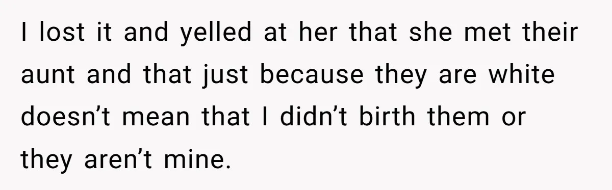 I lost it and yelled at her that she met their aunt and that just because they are white doesn’t mean that I didn’t birth them or they aren’t mine.