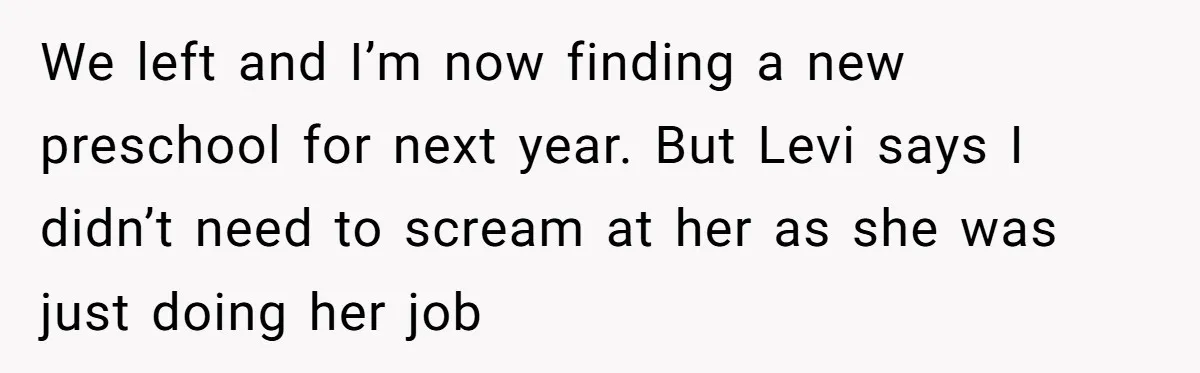 We left and I’m now finding a new preschool for next year. But Levi says I didn’t need to scream at her as she was just doing her job