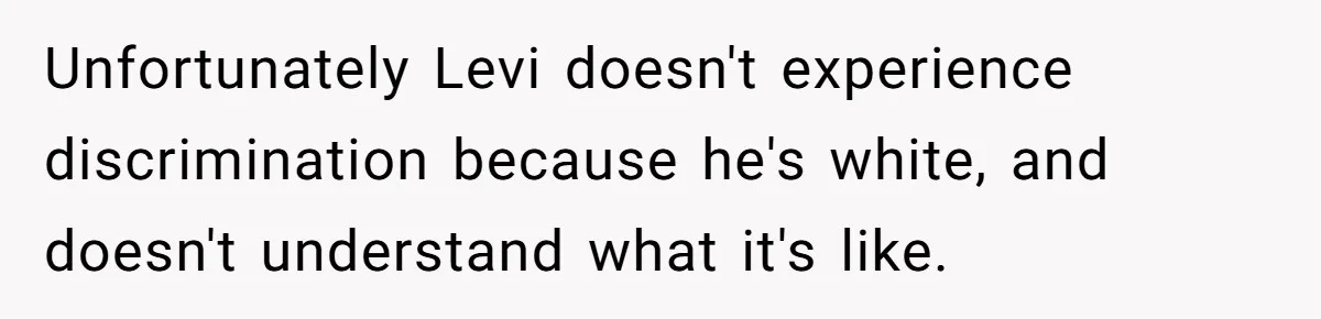 Unfortunately Levi doesn't experience discrimination because he's white, and doesn't understand what it's like.