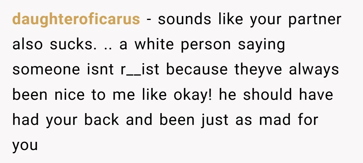 daughteroficarus − sounds like your partner also sucks. .. a white person saying someone isnt r__ist because theyve always been nice to me like okay! he should have had your...