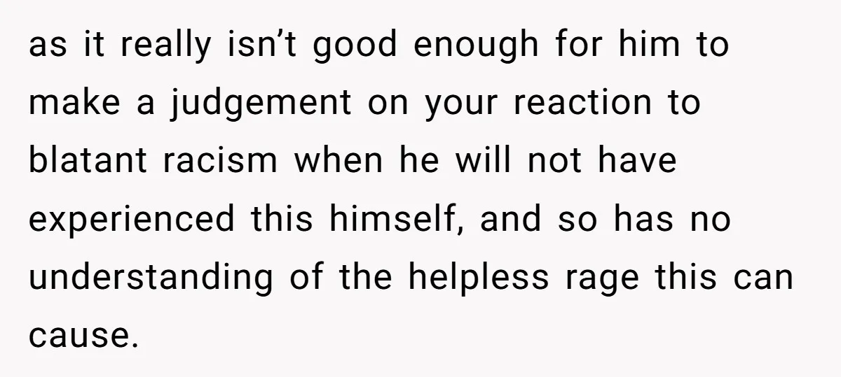 as it really isn’t good enough for him to make a judgement on your reaction to blatant racism when he will not have experienced this himself, and so has no...