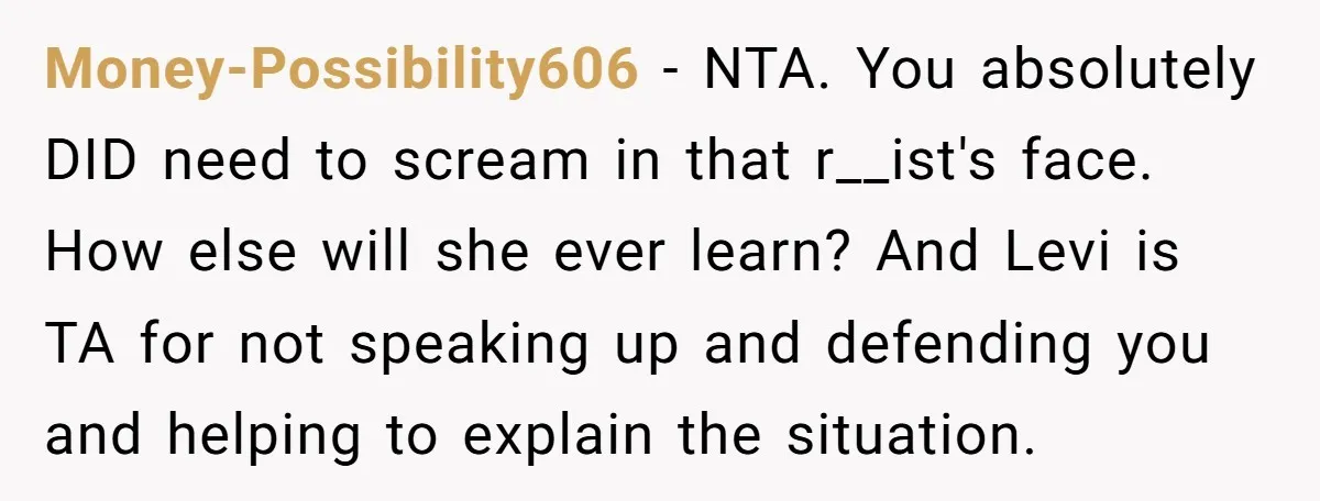 Money-Possibility606 − NTA. You absolutely DID need to scream in that r__ist's face. How else will she ever learn? And Levi is TA for not speaking up and defending you...