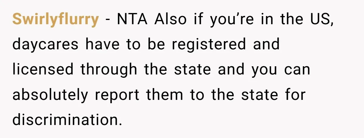 Swirlyflurry − NTA Also if you’re in the US, daycares have to be registered and licensed through the state and you can absolutely report them to the state for discrimination.