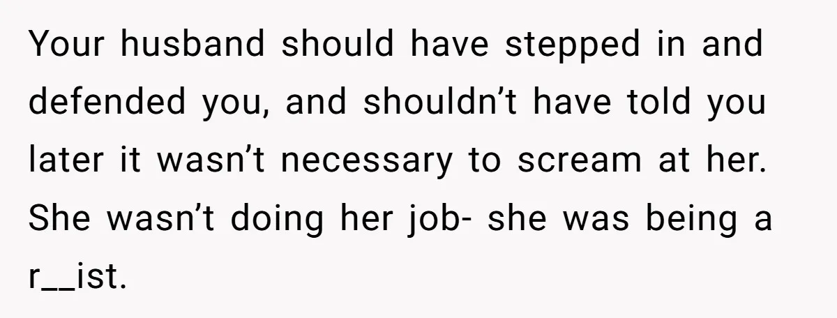 Your husband should have stepped in and defended you, and shouldn’t have told you later it wasn’t necessary to scream at her. She wasn’t doing her job- she was being...