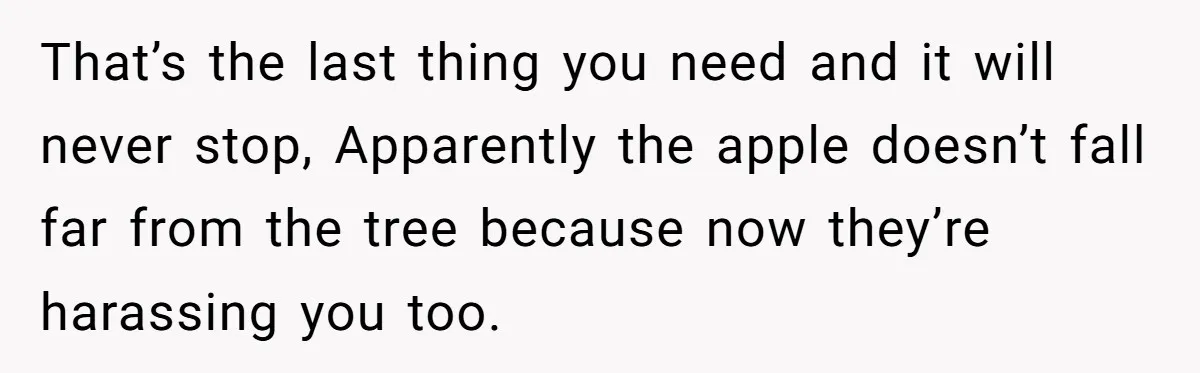 That’s the last thing you need and it will never stop, Apparently the apple doesn’t fall far from the tree because now they’re harassing you too.