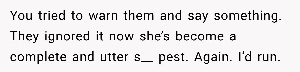 You tried to warn them and say something. They ignored it now she’s become a complete and utter s__ pest. Again. I’d run.