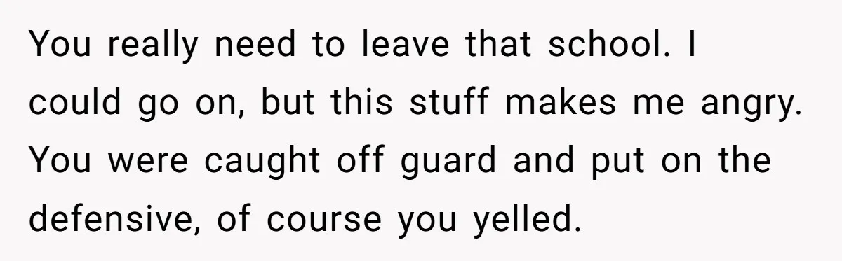 You really need to leave that school. I could go on, but this stuff makes me angry. You were caught off guard and put on the defensive, of course you...