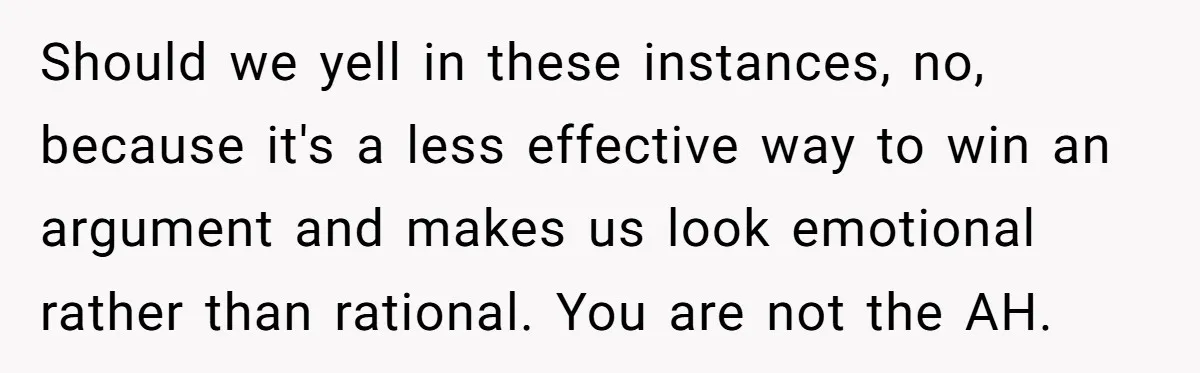 Should we yell in these instances, no, because it's a less effective way to win an argument and makes us look emotional rather than rational. You are not the AH.