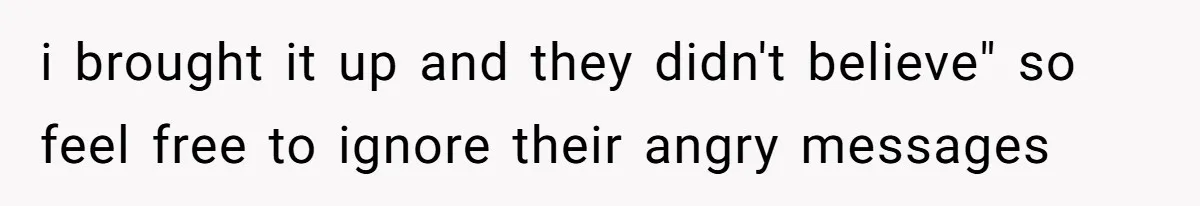 i brought it up and they didn't believe" so feel free to ignore their angry messages
