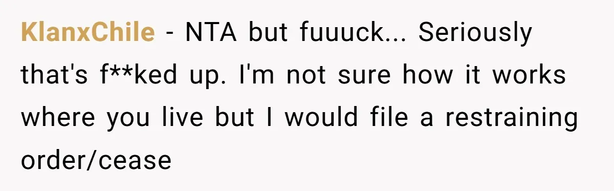 KlanxChile − NTA but fuuuck... Seriously that's f**ked up. I'm not sure how it works where you live but I would file a restraining order/cease