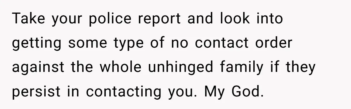 Take your police report and look into getting some type of no contact order against the whole unhinged family if they persist in contacting you. My God.