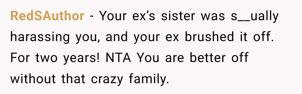 RedSAuthor − Your ex’s sister was s__ually harassing you, and your ex brushed it off. For two years! NTA You are better off without that crazy family.
