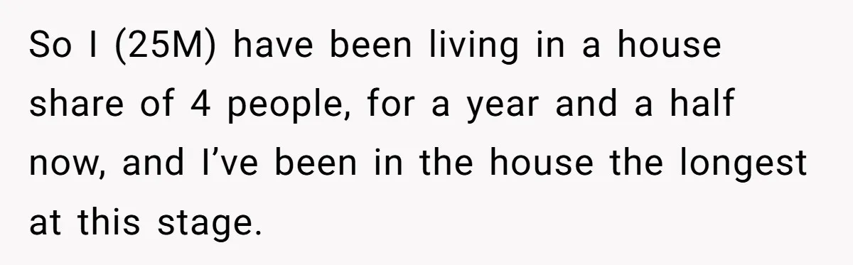 So I (25M) have been living in a house share of 4 people, for a year and a half now, and I’ve been in the house the longest at this...
