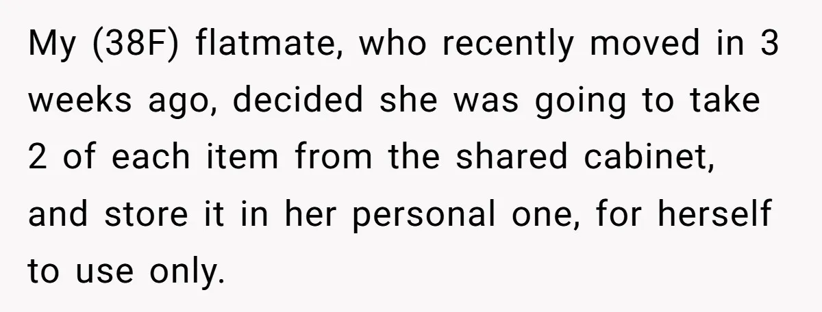 My (38F) flatmate, who recently moved in 3 weeks ago, decided she was going to take 2 of each item from the shared cabinet, and store it in her personal...