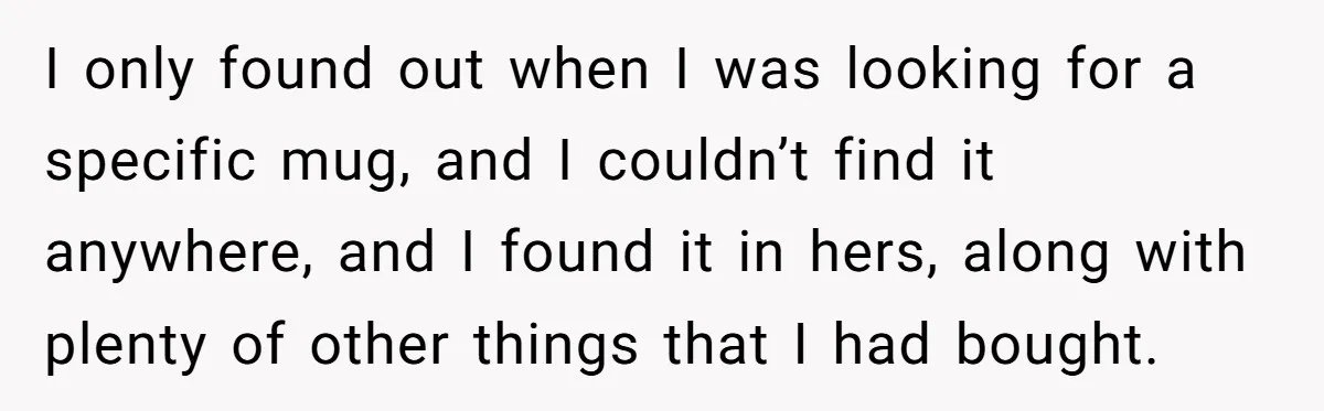 I only found out when I was looking for a specific mug, and I couldn’t find it anywhere, and I found it in hers, along with plenty of other things...