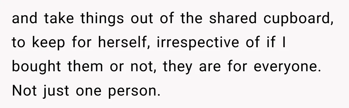 and take things out of the shared cupboard, to keep for herself, irrespective of if I bought them or not, they are for everyone. Not just one person.