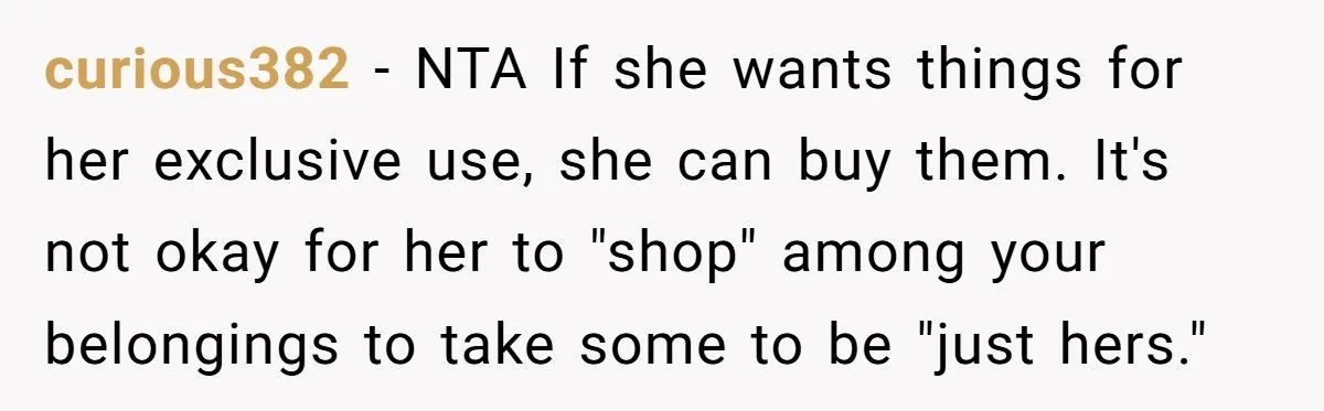 curious382 − NTA If she wants things for her exclusive use, she can buy them. It's not okay for her to "shop" among your belongings to take some to be...