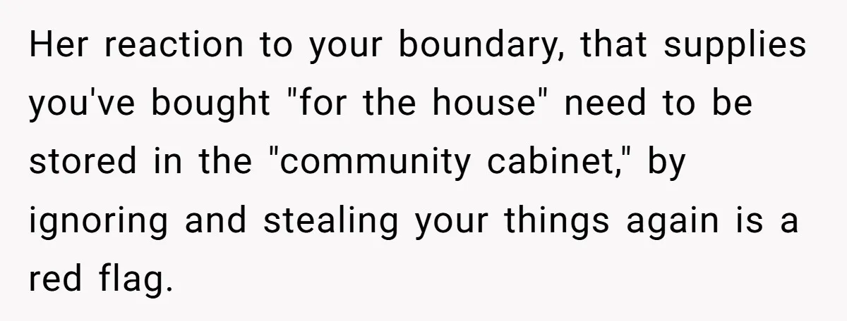 Her reaction to your boundary, that supplies you've bought "for the house" need to be stored in the "community cabinet," by ignoring and stealing your things again is a red...