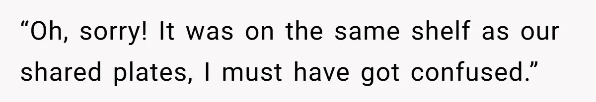 “Oh, sorry! It was on the same shelf as our shared plates, I must have got confused.”