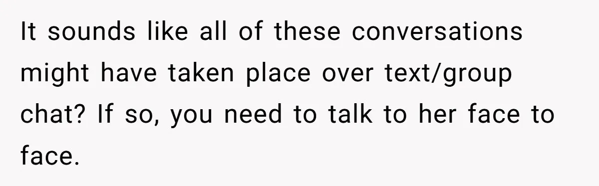 It sounds like all of these conversations might have taken place over text/group chat? If so, you need to talk to her face to face.