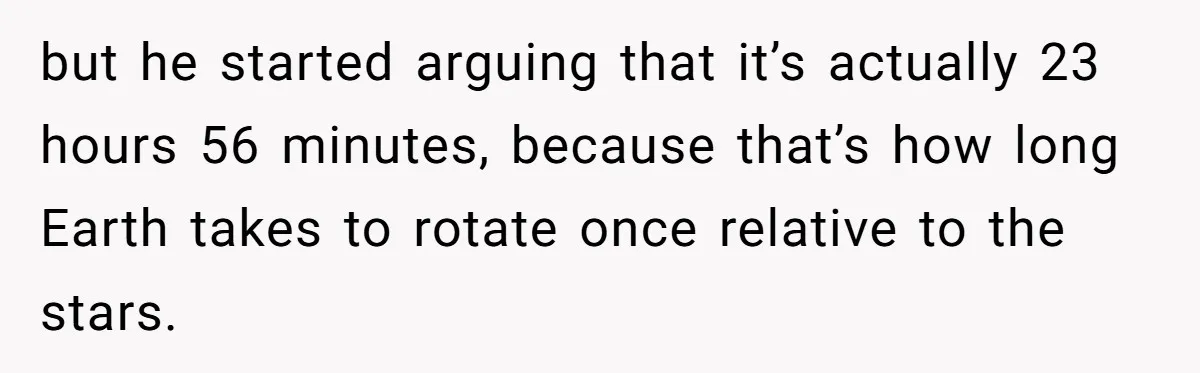but he started arguing that it’s actually 23 hours 56 minutes, because that’s how long Earth takes to rotate once relative to the stars.