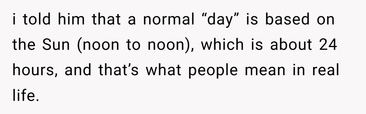 i told him that a normal “day” is based on the Sun (noon to noon), which is about 24 hours, and that’s what people mean in real life.
