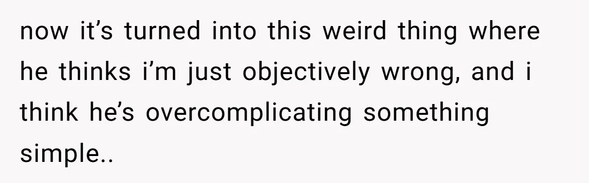 now it’s turned into this weird thing where he thinks i’m just objectively wrong, and i think he’s overcomplicating something simple..