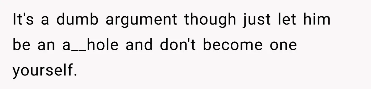 It's a dumb argument though just let him be an a__hole and don't become one yourself.