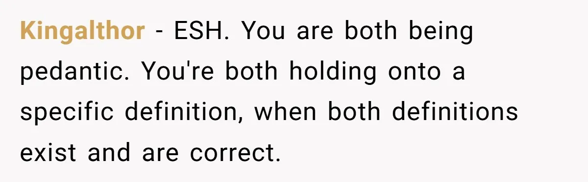 Kingalthor − ESH. You are both being pedantic. You're both holding onto a specific definition, when both definitions exist and are correct.