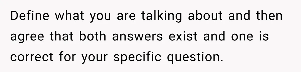 Define what you are talking about and then agree that both answers exist and one is correct for your specific question.