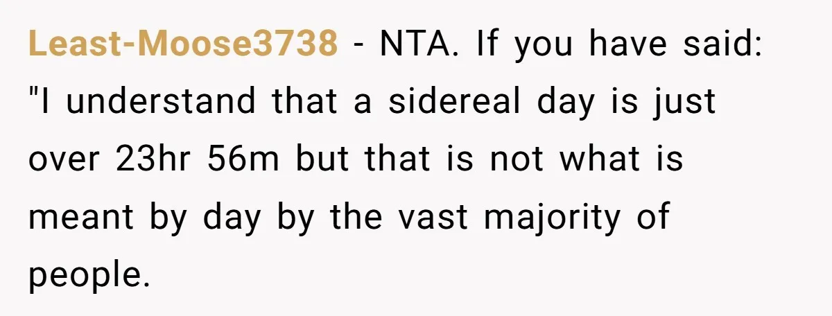 Least-Moose3738 − NTA. If you have said: "I understand that a sidereal day is just over 23hr 56m but that is not what is meant by day by the vast...