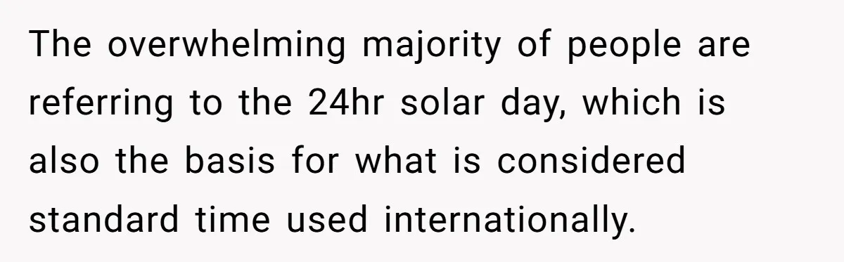 The overwhelming majority of people are referring to the 24hr solar day, which is also the basis for what is considered standard time used internationally.