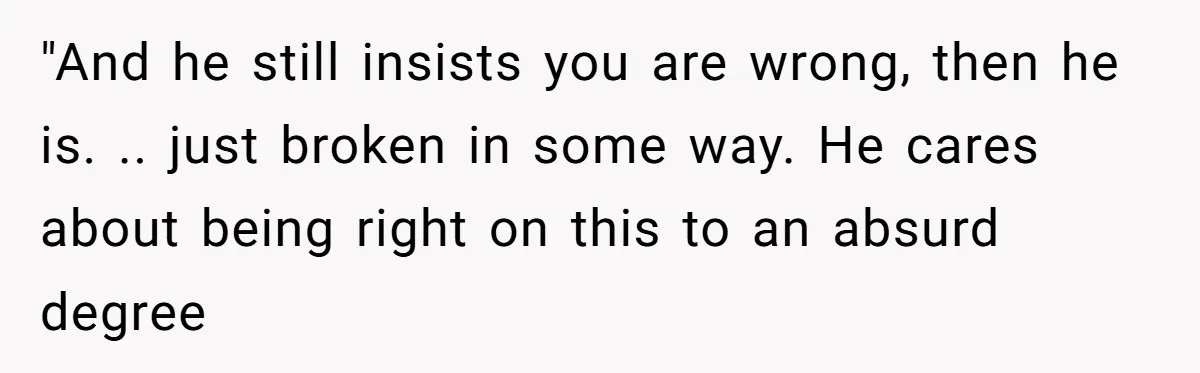 "And he still insists you are wrong, then he is. .. just broken in some way. He cares about being right on this to an absurd degree