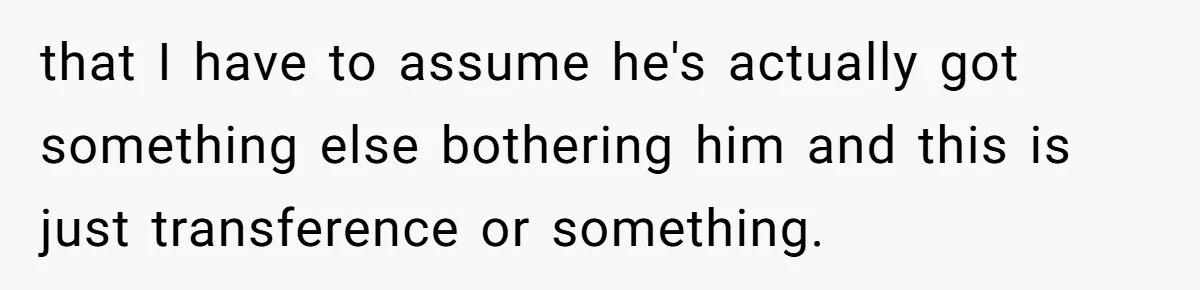 that I have to assume he's actually got something else bothering him and this is just transference or something.