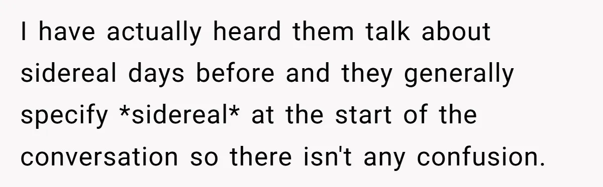 I have actually heard them talk about sidereal days before and they generally specify *sidereal* at the start of the conversation so there isn't any confusion.