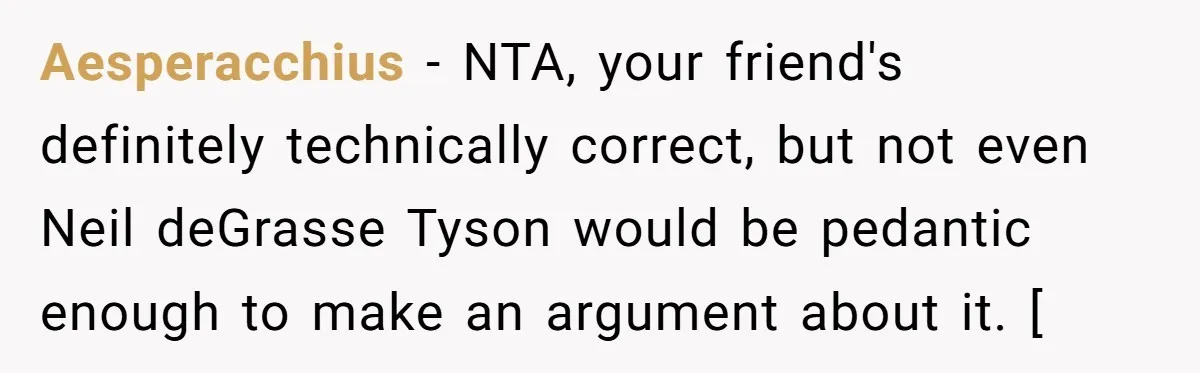 Aesperacchius − NTA, your friend's definitely technically correct, but not even Neil deGrasse Tyson would be pedantic enough to make an argument about it. [